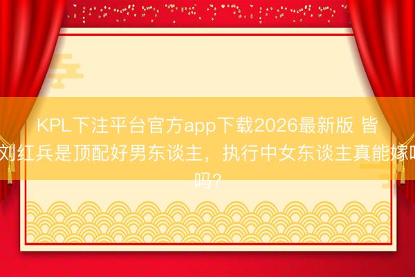 KPL下注平台官方app下载2026最新版 皆说刘红兵是顶配好男东谈主,执行中女东谈主真能嫁吗?