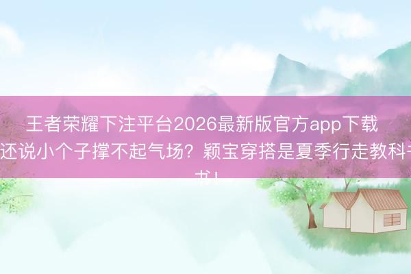 王者荣耀下注平台2026最新版官方app下载 谁还说小个子撑不起气场？颖宝穿搭是夏季行走教科书！