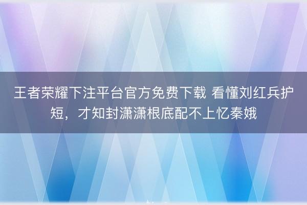 王者荣耀下注平台官方免费下载 看懂刘红兵护短，才知封潇潇根底配不上忆秦娥