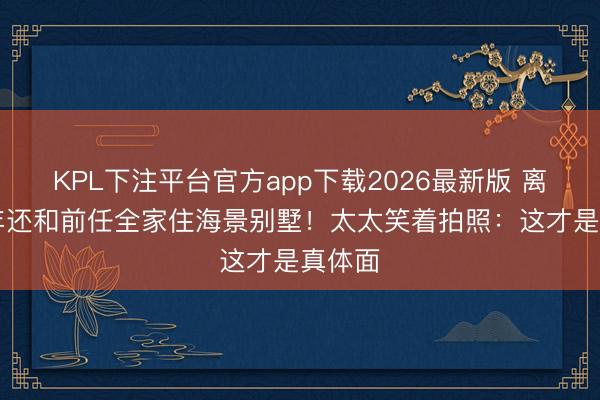 KPL下注平台官方app下载2026最新版 离婚13年还和前任全家住海景别墅!太太笑着拍照:这才是真体面