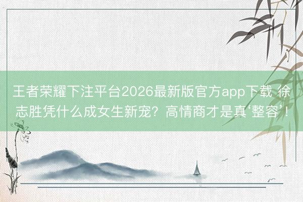 王者荣耀下注平台2026最新版官方app下载 徐志胜凭什么成女生新宠？高情商才是真‘整容’！