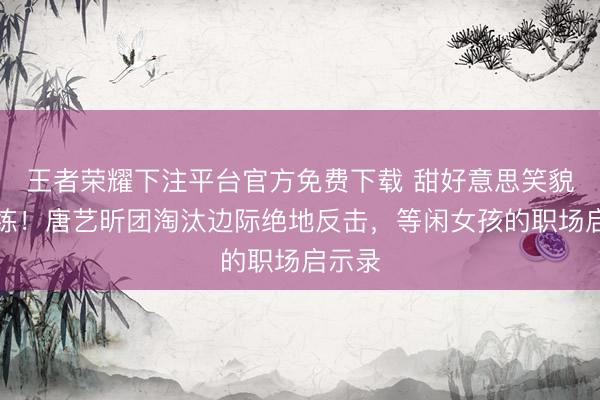 王者荣耀下注平台官方免费下载 甜好意思笑貌藏苦练!唐艺昕团淘汰边际绝地反击,等闲女孩的职场启示录