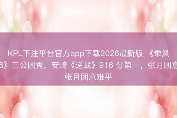 KPL下注平台官方app下载2026最新版 《乘风 2026》三公团秀,安崎《逆战》916 分第一,张月团意难平