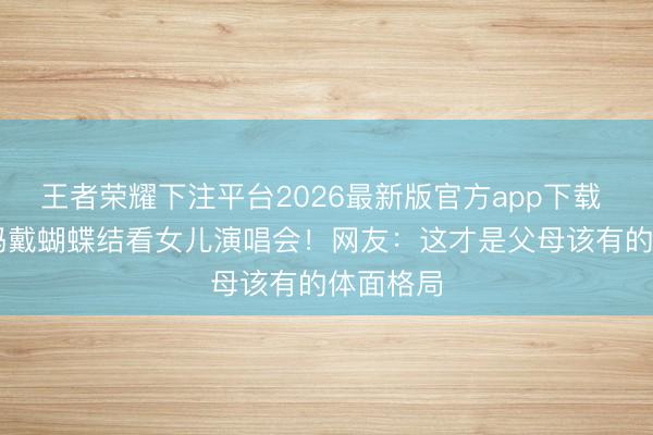 王者荣耀下注平台2026最新版官方app下载 74岁姆妈戴蝴蝶结看女儿演唱会!网友:这才是父母该有的体面格局