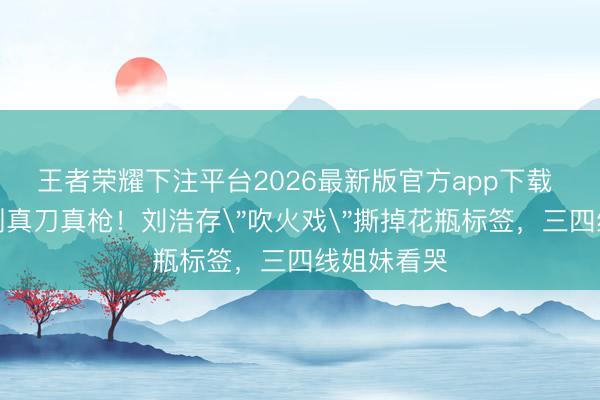 王者荣耀下注平台2026最新版官方app下载 从全网黑到真刀真枪！刘浩存