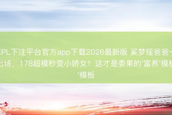 KPL下注平台官方app下载2026最新版 奚梦瑶爸爸一出场，178超模秒变小娇女！这才是委果的'富养'模板