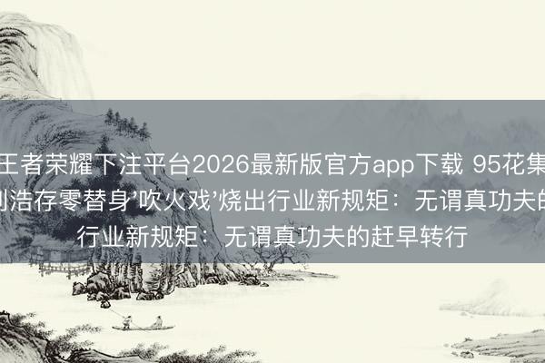 王者荣耀下注平台2026最新版官方app下载 95花集体破防?刘浩存零替身'吹火戏'烧出行业新规矩:无谓真功夫的赶早转行
