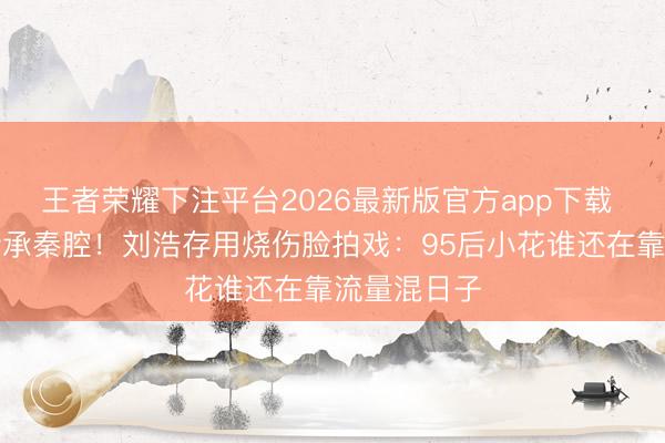 王者荣耀下注平台2026最新版官方app下载 退隐山村传承秦腔！刘浩存用烧伤脸拍戏：95后小花谁还在靠流量混日子