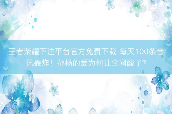 王者荣耀下注平台官方免费下载 每天100条音讯轰炸！孙杨的爱为何让全网酸了？