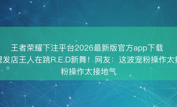 王者荣耀下注平台2026最新版官方app下载 县城理发店王人在跳R.E.D新舞！网友：这波宠粉操作太接地气