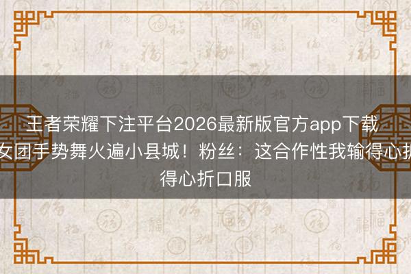 王者荣耀下注平台2026最新版官方app下载 05后女团手势舞火遍小县城！粉丝：这合作性我输得心折口服