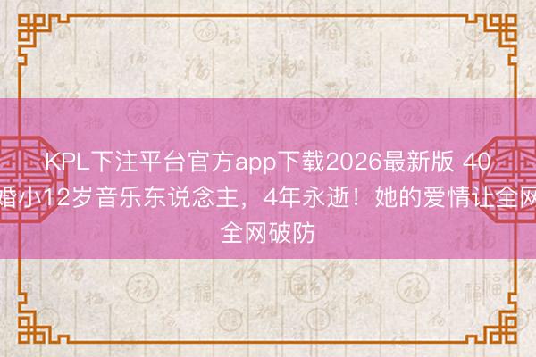 KPL下注平台官方app下载2026最新版 40岁闪婚小12岁音乐东说念主，4年永逝！她的爱情让全网破防