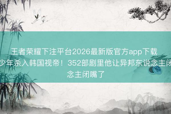 王者荣耀下注平台2026最新版官方app下载 县城少年杀入韩国视帝！352部剧里他让异邦东说念主闭嘴了
