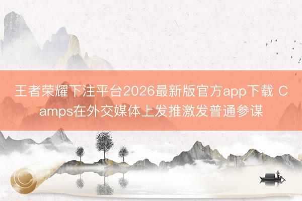 王者荣耀下注平台2026最新版官方app下载 Camps在外交媒体上发推激发普通参谋