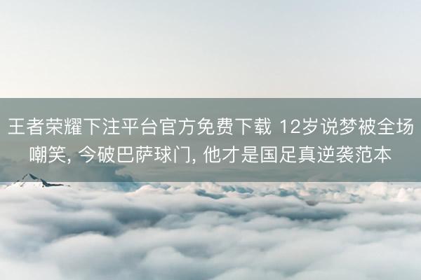 王者荣耀下注平台官方免费下载 12岁说梦被全场嘲笑， 今破巴萨球门， 他才是国足真逆袭范本