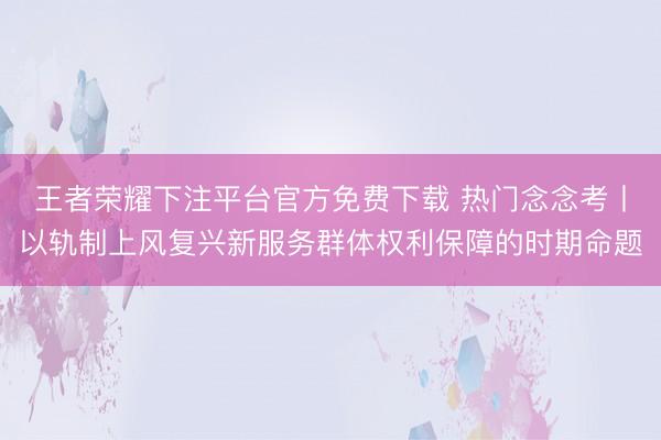 王者荣耀下注平台官方免费下载 热门念念考丨以轨制上风复兴新服务群体权利保障的时期命题