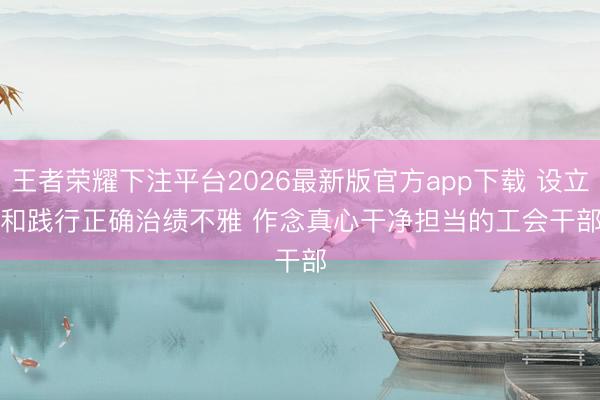 王者荣耀下注平台2026最新版官方app下载 设立和践行正确治绩不雅 作念真心干净担当的工会干部