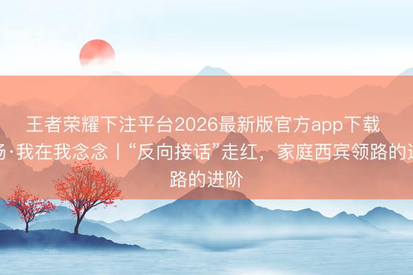 王者荣耀下注平台2026最新版官方app下载 现场·我在我念念丨“反向接话”走红，家庭西宾领路的进阶