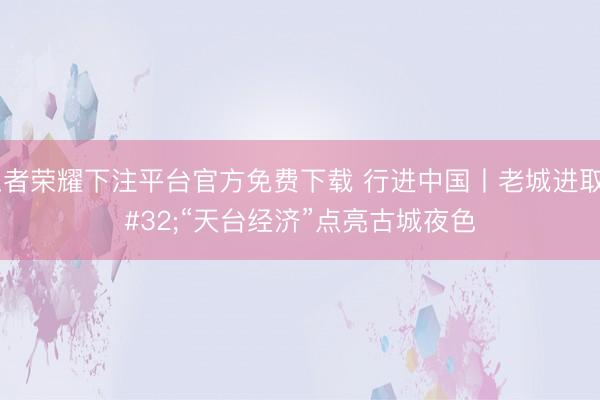 王者荣耀下注平台官方免费下载 行进中国丨老城进取 “天台经济”点亮古城夜色