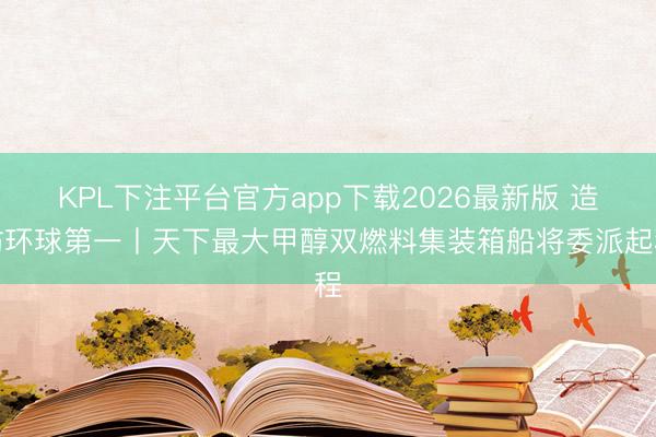 KPL下注平台官方app下载2026最新版 造访环球第一丨天下最大甲醇双燃料集装箱船将委派起程