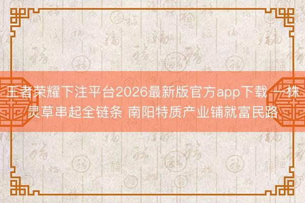 王者荣耀下注平台2026最新版官方app下载 一株灵草串起全链条 南阳特质产业铺就富民路