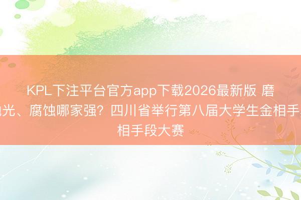 KPL下注平台官方app下载2026最新版 磨光、抛光、腐蚀哪家强?四川省举行第八届大学生金相手段大赛