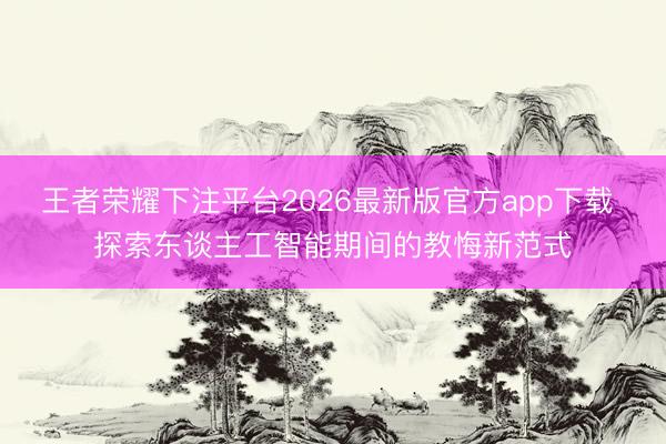 王者荣耀下注平台2026最新版官方app下载 探索东谈主工智能期间的教悔新范式