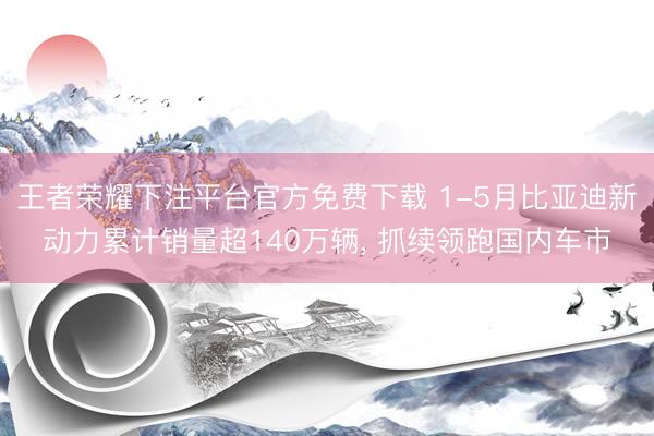 王者荣耀下注平台官方免费下载 1-5月比亚迪新动力累计销量超140万辆， 抓续领跑国内车市