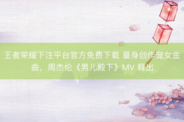 王者荣耀下注平台官方免费下载 量身创作宠女金曲，周杰伦《男儿殿下》MV 释出