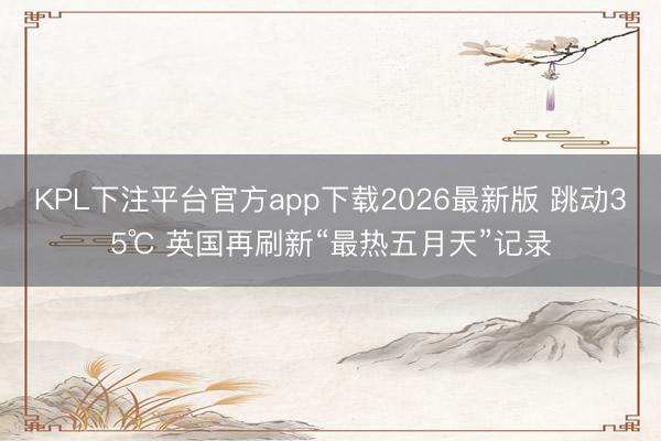 KPL下注平台官方app下载2026最新版 跳动35℃ 英国再刷新“最热五月天”记录