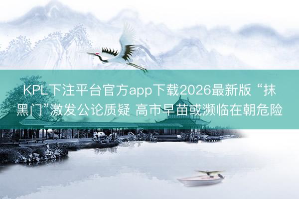 KPL下注平台官方app下载2026最新版 “抹黑门”激发公论质疑 高市早苗或濒临在朝危险
