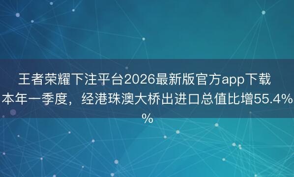 王者荣耀下注平台2026最新版官方app下载 本年一季度，经港珠澳大桥出进口总值比增55.4%