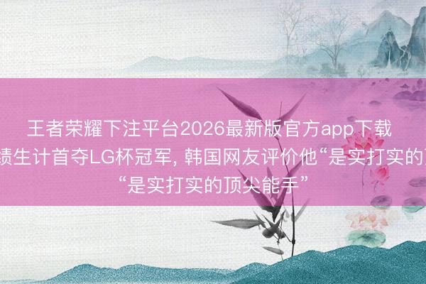 王者荣耀下注平台2026最新版官方app下载 王星昊功绩生计首夺LG杯冠军， 韩国网友评价他“是实打实的顶尖能手”