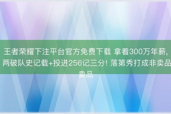王者荣耀下注平台官方免费下载 拿着300万年薪， 两破队史记载+投进256记三分! 落第秀打成非卖品