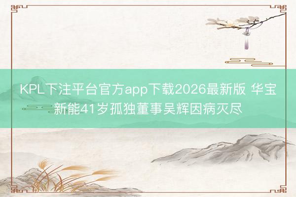 KPL下注平台官方app下载2026最新版 华宝新能41岁孤独董事吴辉因病灭尽