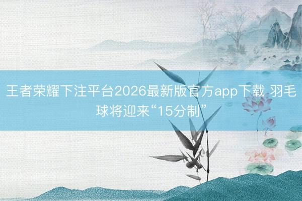 王者荣耀下注平台2026最新版官方app下载 羽毛球将迎来“15分制”