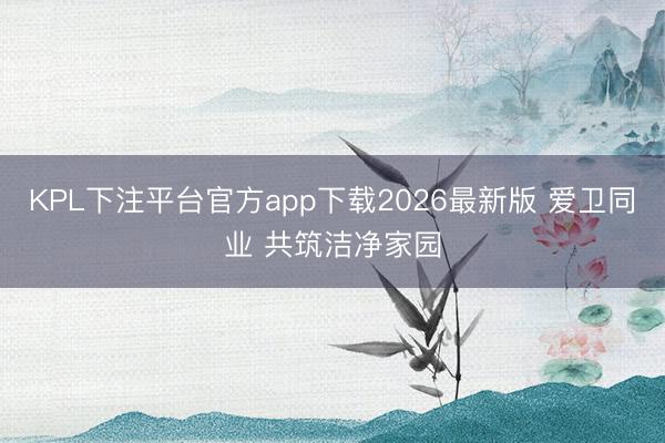 KPL下注平台官方app下载2026最新版 爱卫同业 共筑洁净家园
