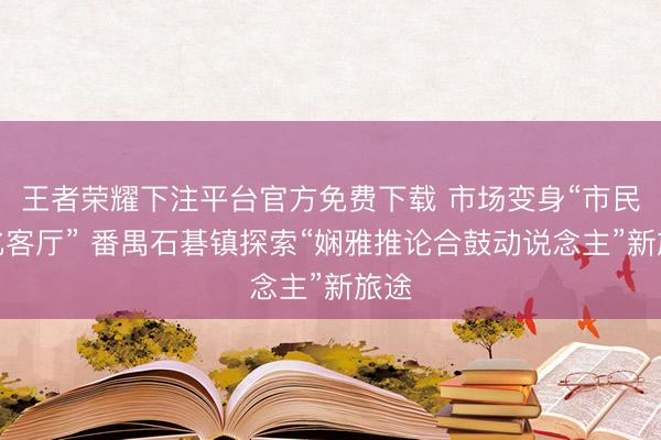 王者荣耀下注平台官方免费下载 市场变身“市民文化客厅” 番禺石碁镇探索“娴雅推论合鼓动说念主”新旅途