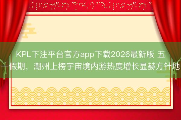 KPL下注平台官方app下载2026最新版 五一假期，潮州上榜宇宙境内游热度增长显赫方针地