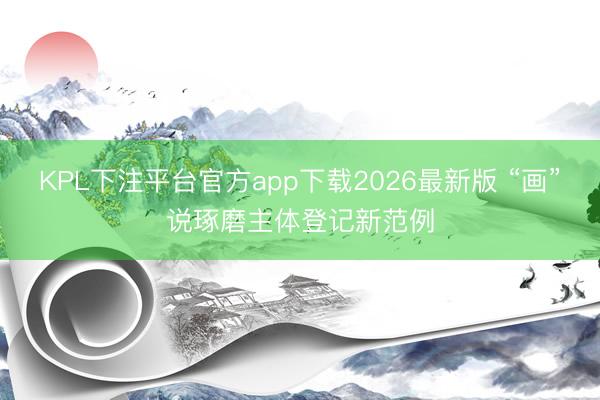 KPL下注平台官方app下载2026最新版 “画”说琢磨主体登记新范例