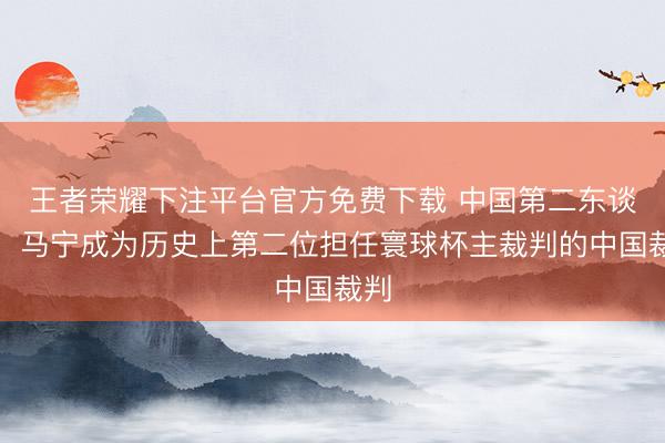 王者荣耀下注平台官方免费下载 中国第二东谈主！马宁成为历史上第二位担任寰球杯主裁判的中国裁判