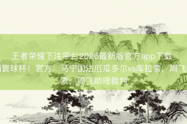 王者荣耀下注平台2026最新版官方app下载 初次主哨寰球杯!官方:马宁国法厄瓜多尔vs库拉索,周飞助理裁判