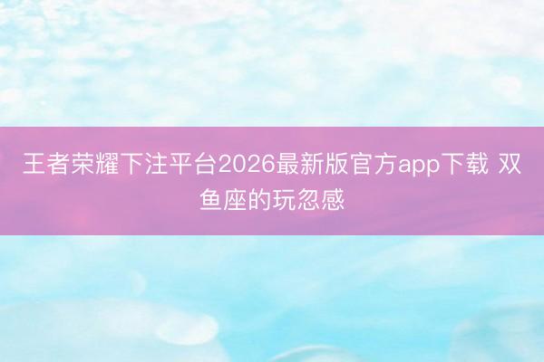 王者荣耀下注平台2026最新版官方app下载 双鱼座的玩忽感