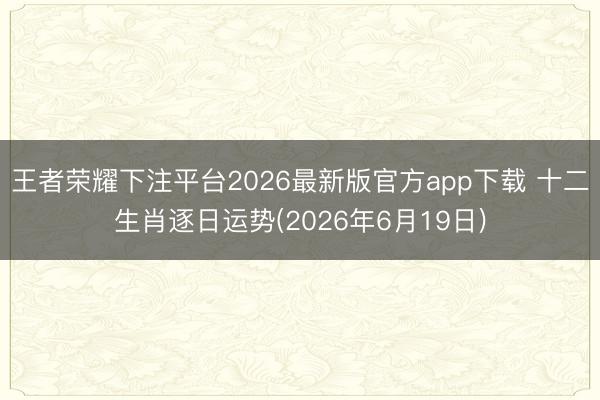 王者荣耀下注平台2026最新版官方app下载 十二生肖逐日运势(2026年6月19日)