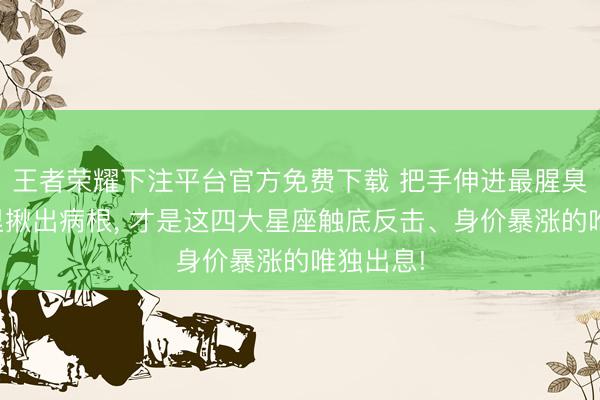王者荣耀下注平台官方免费下载 把手伸进最腥臭的泥潭里揪出病根, 才是这四大星座触底反击、身价暴涨的唯独出息!
