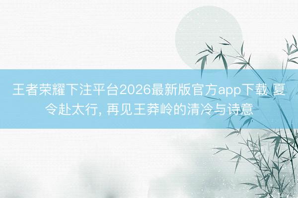 王者荣耀下注平台2026最新版官方app下载 夏令赴太行， 再见王莽岭的清冷与诗意