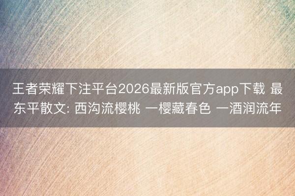 王者荣耀下注平台2026最新版官方app下载 最东平散文: 西沟流樱桃 一樱藏春色 一酒润流年